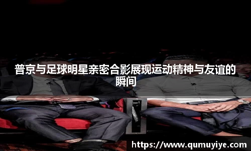 普京与足球明星亲密合影展现运动精神与友谊的瞬间